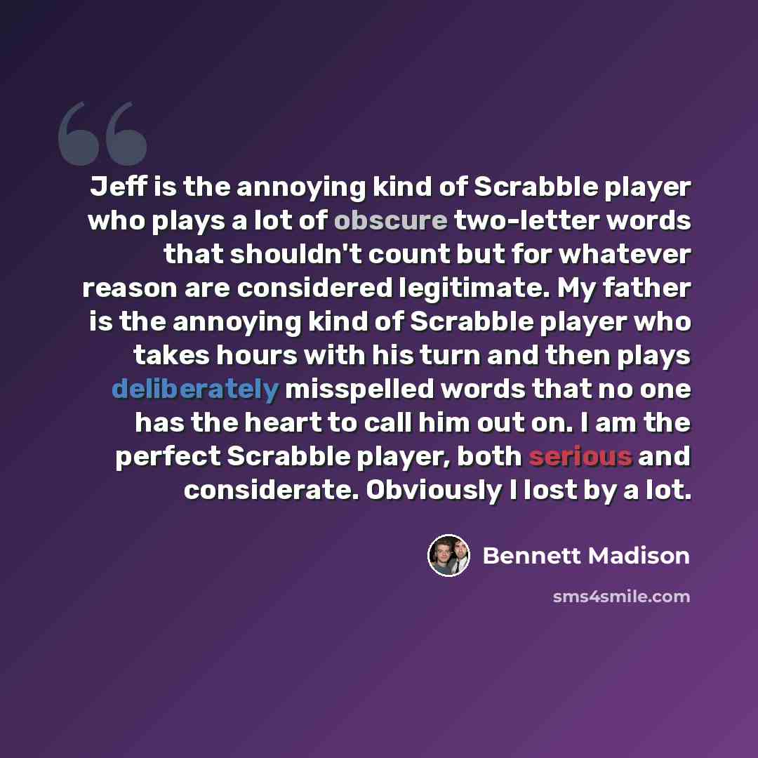“Jeff is the annoying kind of Scrabble player who plays a lot of obscure two-letter words that shouldn't count but for whatever reason are considered legitimate. My father is the annoying kind of Scrabble player who takes hours with his turn and then plays deliberately misspelled words that no one…” quote by Bennett Madison