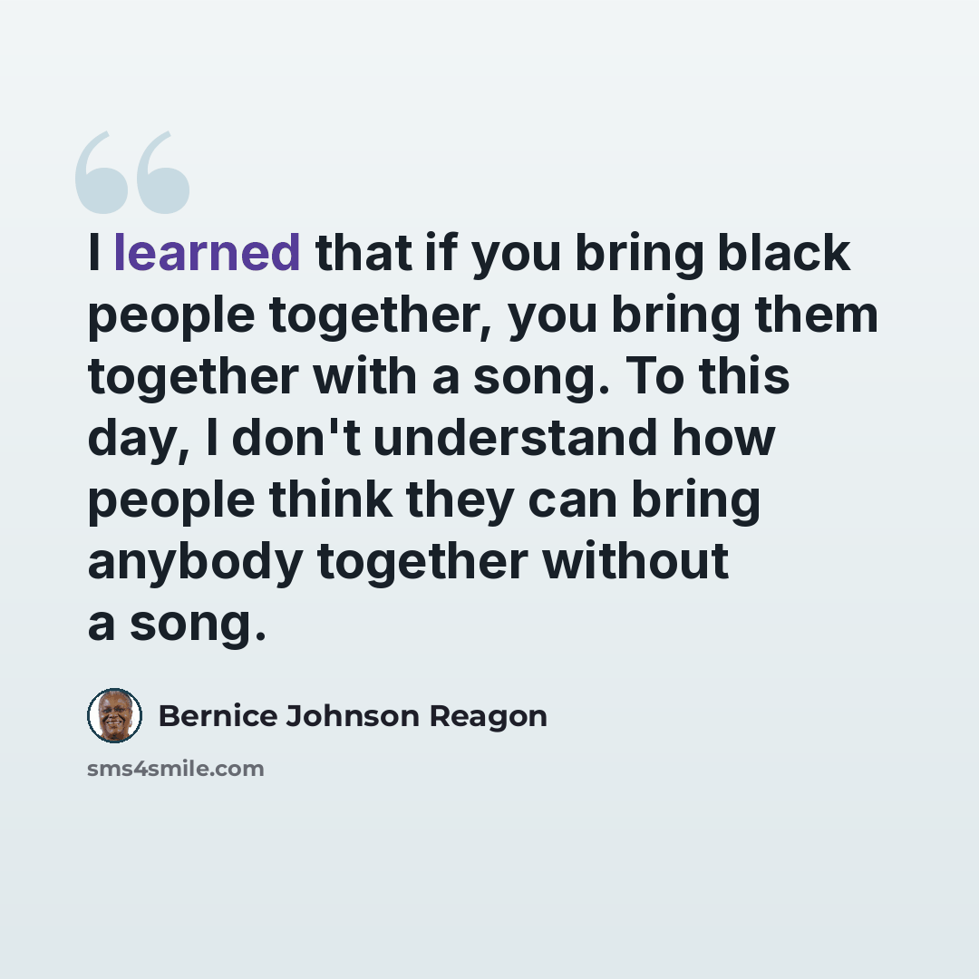 “I learned that if you bring black people together, you bring them together with a song. To this day, I don't understand how people think they can bring anybody together without a song.” quote by Bernice Johnson Reagon