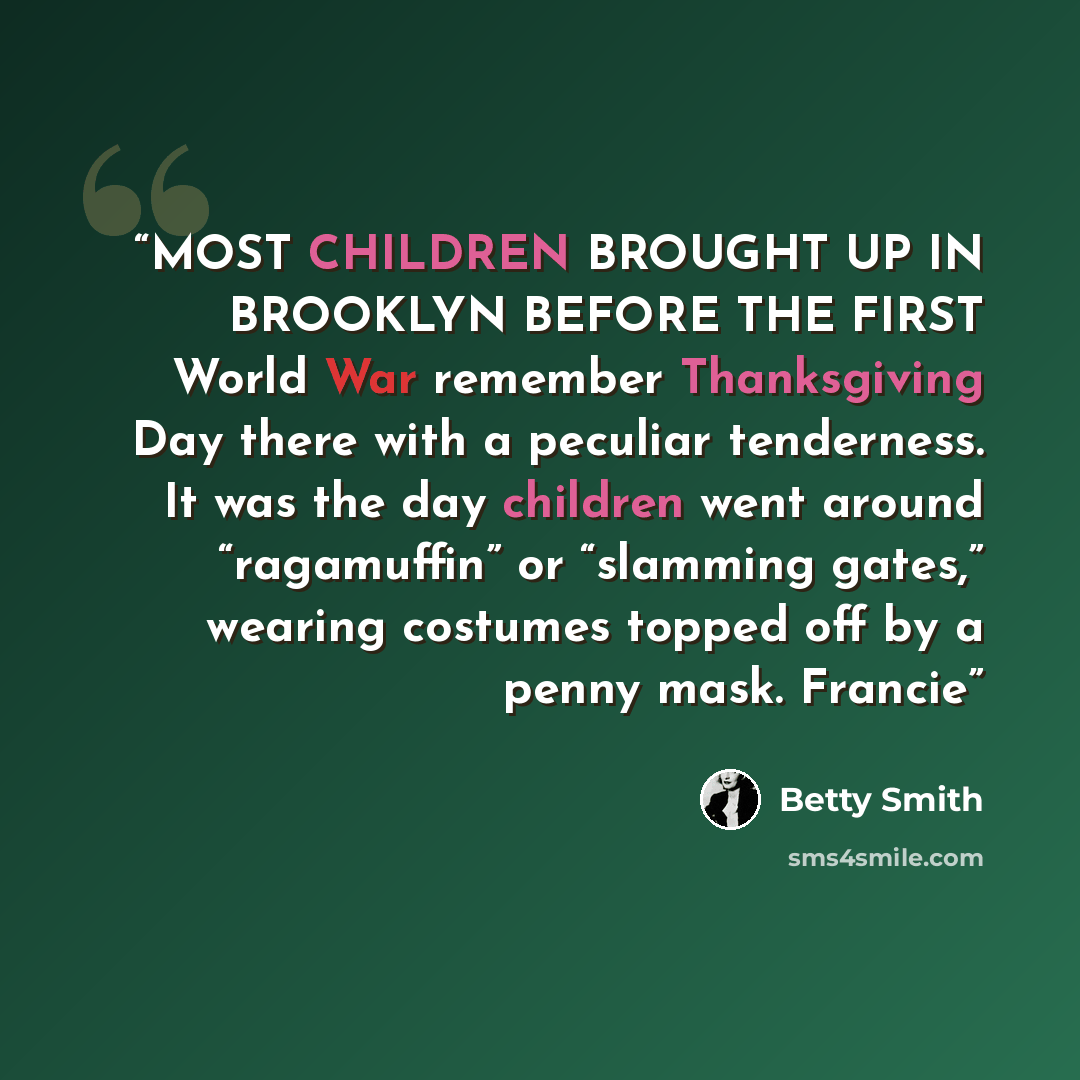 “MOST CHILDREN BROUGHT UP IN BROOKLYN BEFORE THE FIRST World War remember Thanksgiving Day there with a peculiar tenderness. It was the day children went around “ragamuffin” or “slamming gates,” wearing costumes topped off by a penny mask. Francie” quote by Betty Smith