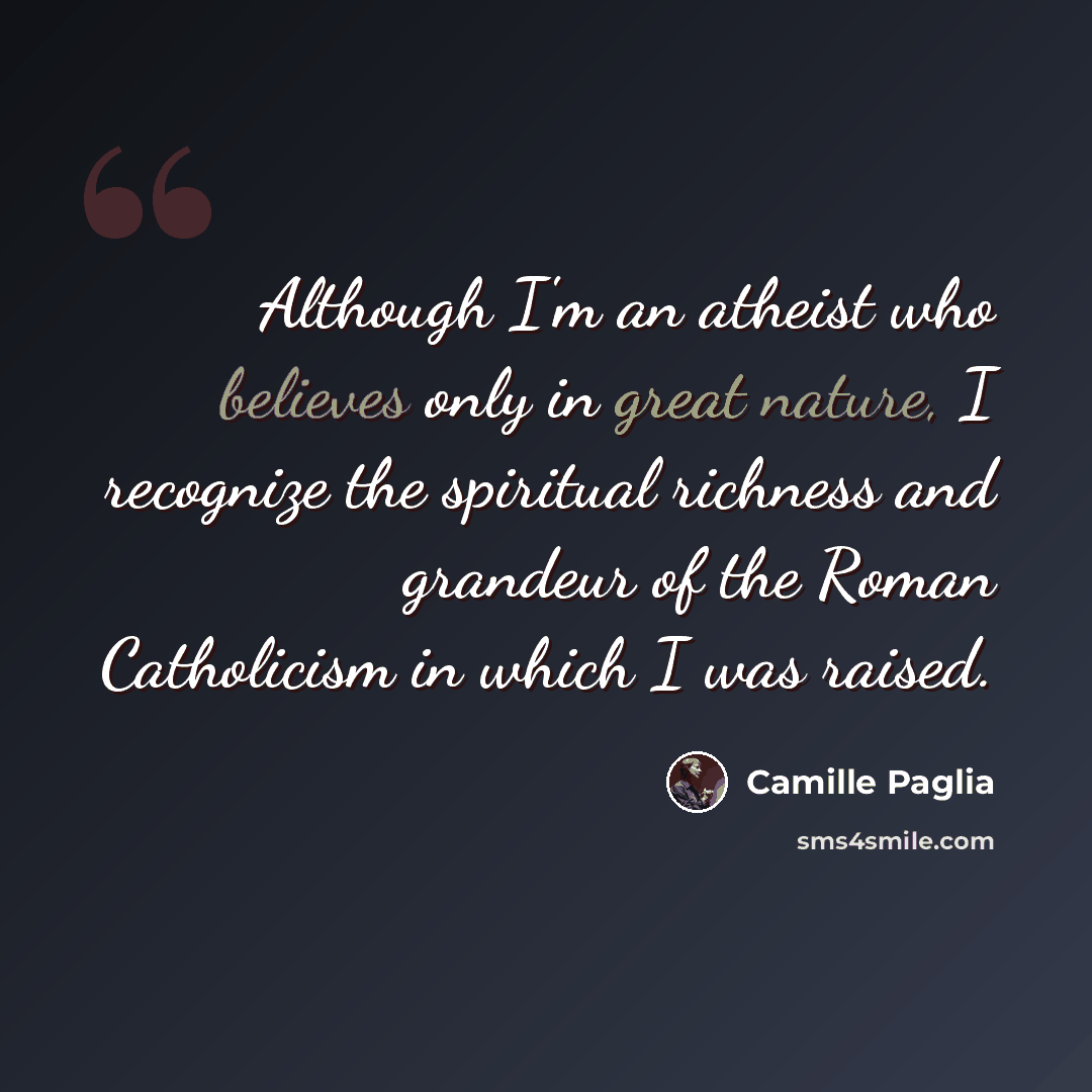 “Although I'm an atheist who believes only in great nature, I recognize the spiritual richness and grandeur of the Roman Catholicism in which I was raised.” quote by Camille Paglia