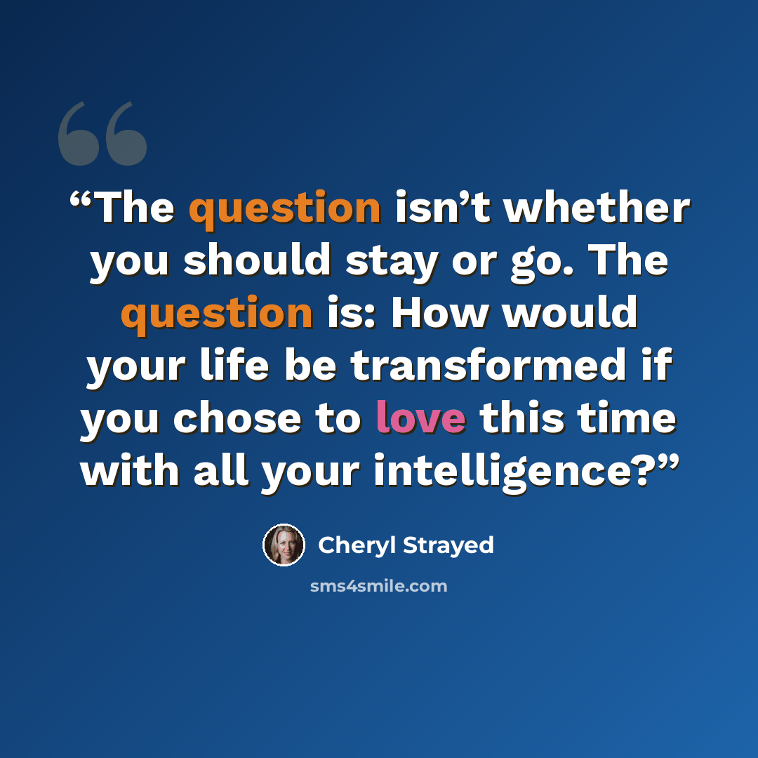 “The question isn’t whether you should stay or go. The question is: How would your life be transformed if you chose to love this time with all your intelligence?” quote by Cheryl Strayed