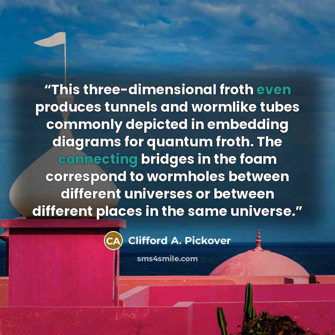 “This three-dimensional froth even produces tunnels and wormlike tubes commonly depicted in embedding diagrams for quantum froth. The connecting bridges in the foam correspond to wormholes between different universes or between different places in the same universe.” quote by Clifford A. Pickover