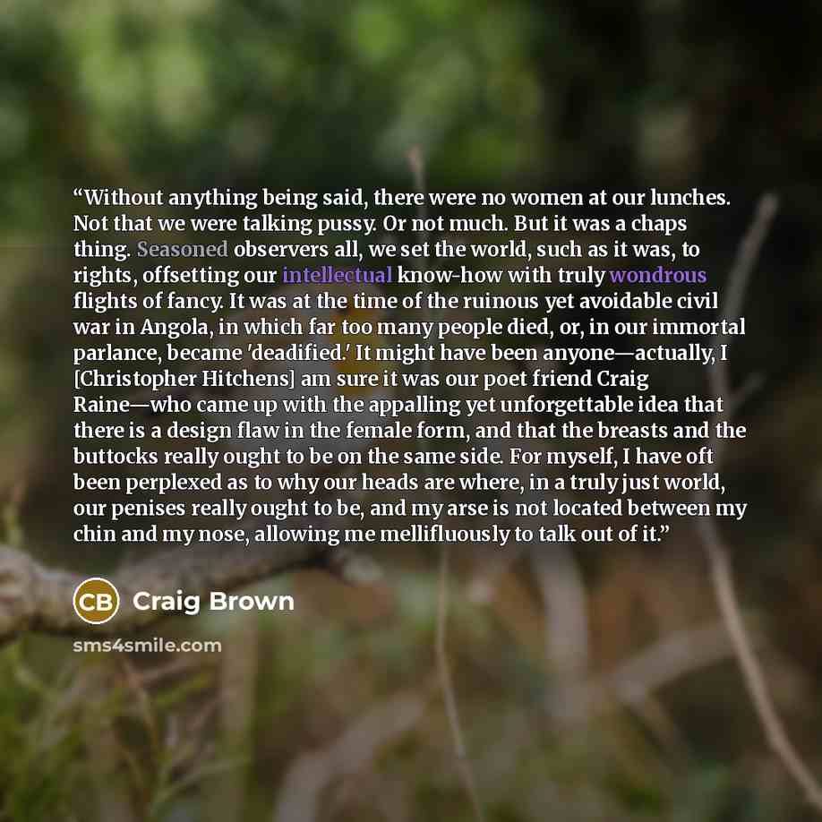 “Without anything being said, there were no women at our lunches. Not that we were talking pussy. Or not much. But it was a chaps thing. Seasoned observers all, we set the world, such as it was, to rights, offsetting our intellectual know-how with truly wondrous flights of fancy. It was at the time…” quote by Craig Brown