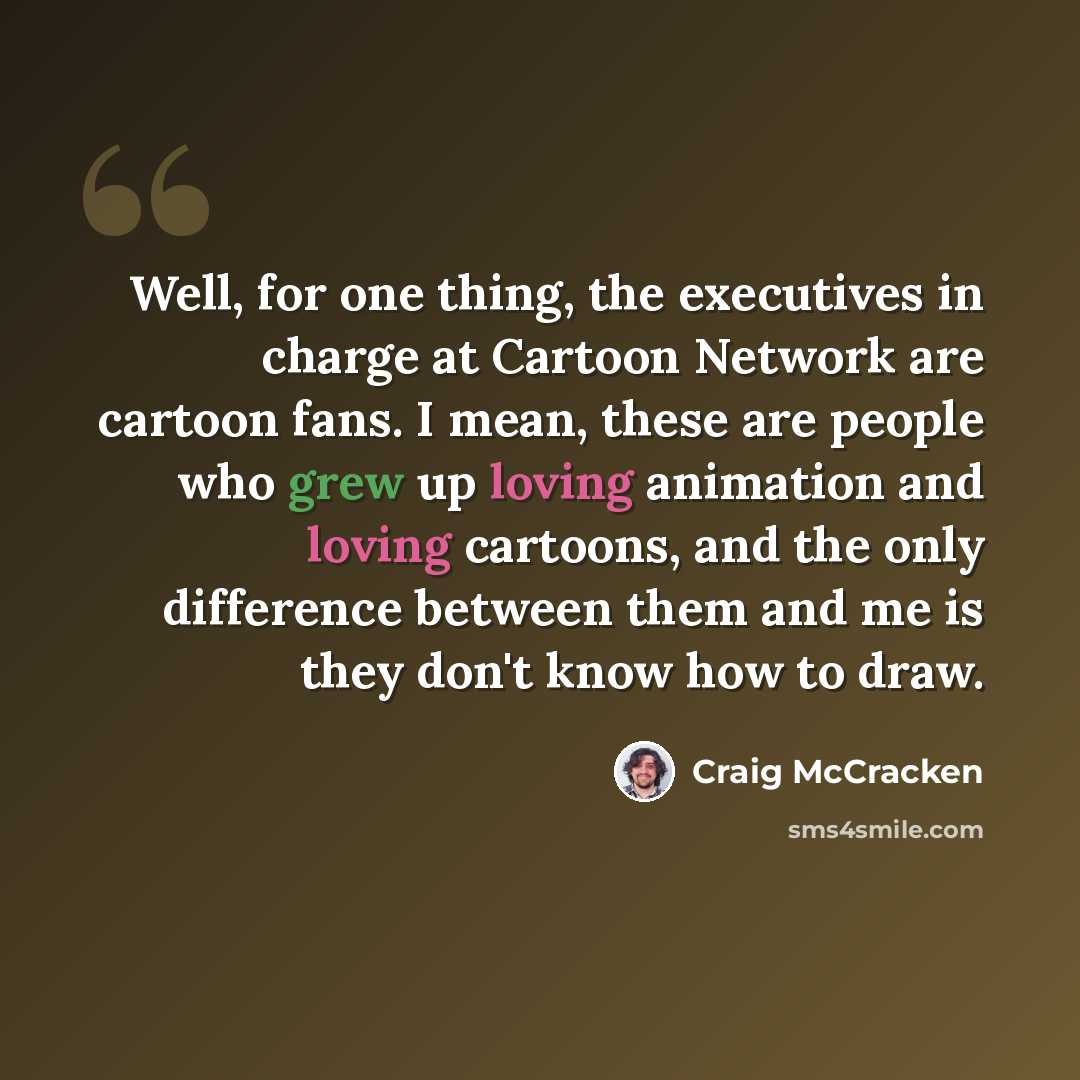 “Well, for one thing, the executives in charge at Cartoon Network are cartoon fans. I mean, these are people who grew up loving animation and loving cartoons, and the only difference between them and me is they don't know how to draw.” quote by Craig McCracken