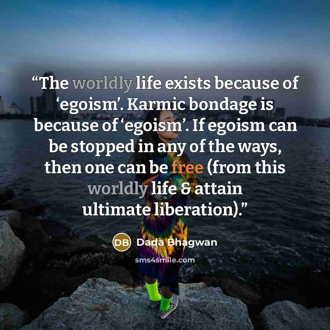“The worldly life exists because of ‘egoism’. Karmic bondage is because of ‘egoism’. If egoism can be stopped in any of the ways, then one can be free (from this worldly life & attain ultimate liberation).” quote by Dada Bhagwan