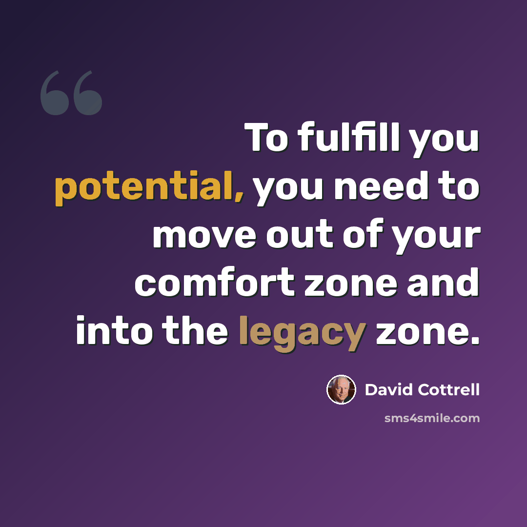 “To fulfill you potential, you need to move out of your comfort zone and into the legacy zone.” quote by David Cottrell