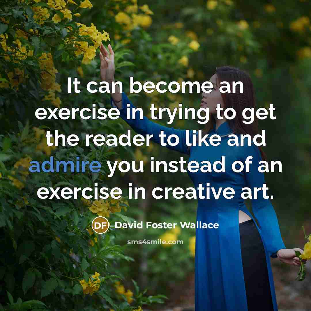 “It can become an exercise in trying to get the reader to like and admire you instead of an exercise in creative art.” quote by David Foster Wallace
