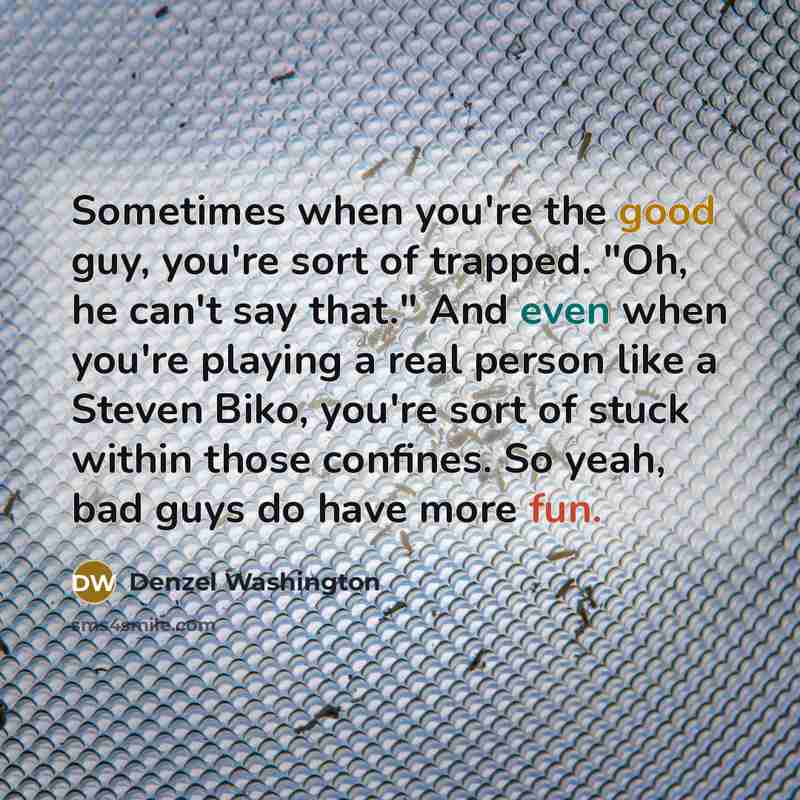 “Sometimes when you're the good guy, you're sort of trapped. "Oh, he can't say that." And even when you're playing a real person like a Steven Biko, you're sort of stuck within those confines. So yeah, bad guys do have more fun.” quote by Denzel Washington