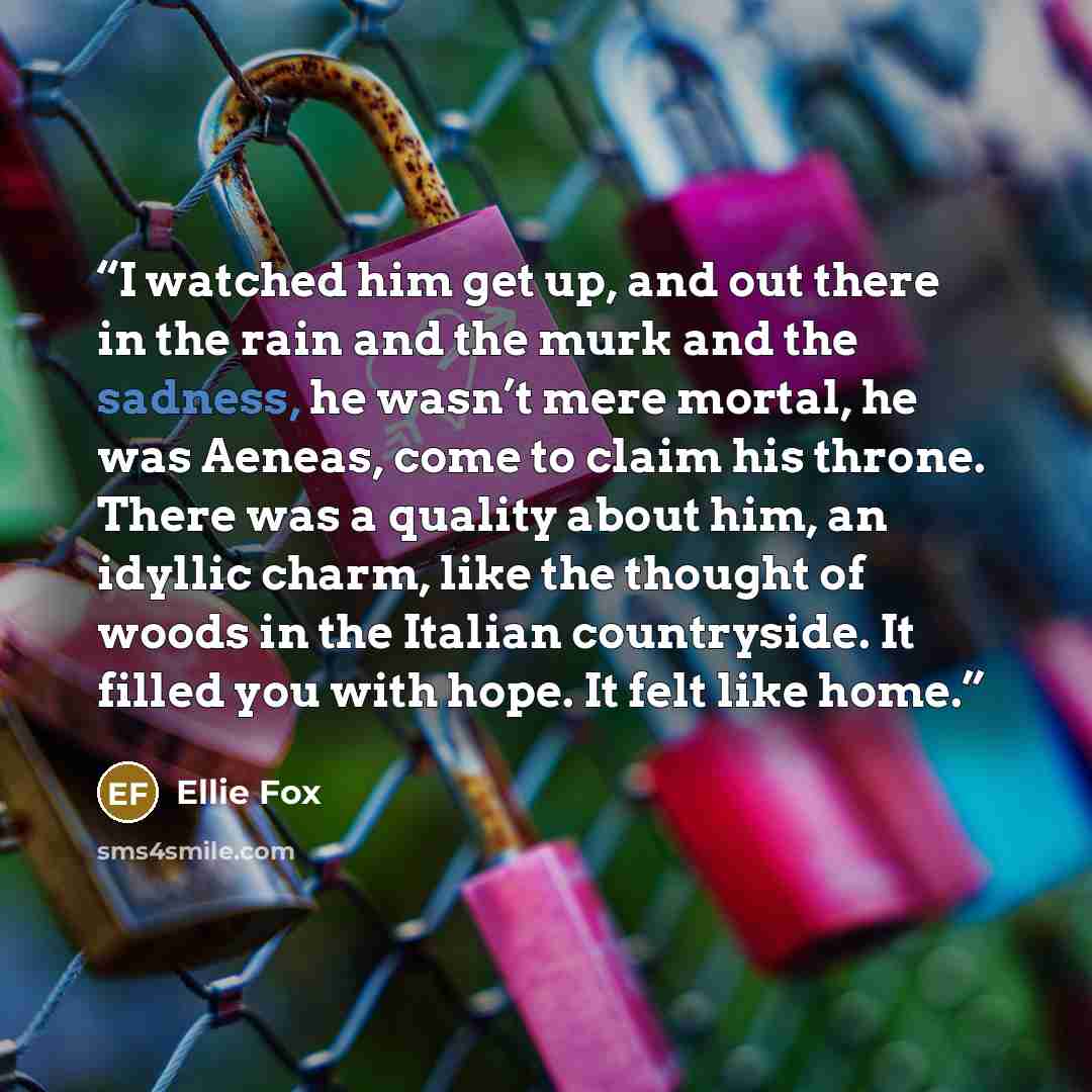 “I watched him get up, and out there in the rain and the murk and the sadness, he wasn’t mere mortal, he was Aeneas, come to claim his throne. There was a quality about him, an idyllic charm, like the thought of woods in the Italian countryside. It filled you with hope. It felt like home.” quote by Ellie Fox