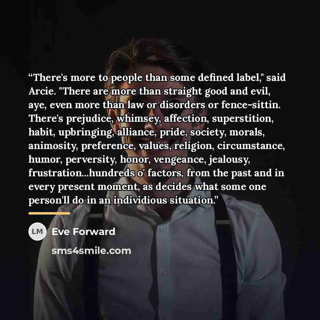 “There's more to people than some defined label," said Arcie. "There are more than straight good and evil, aye, even more than law or disorders or fence-sittin. There's prejudice, whimsey, affection, superstition, habit, upbringing, alliance, pride, society, morals, animosity, preference, values…” quote by Eve Forward