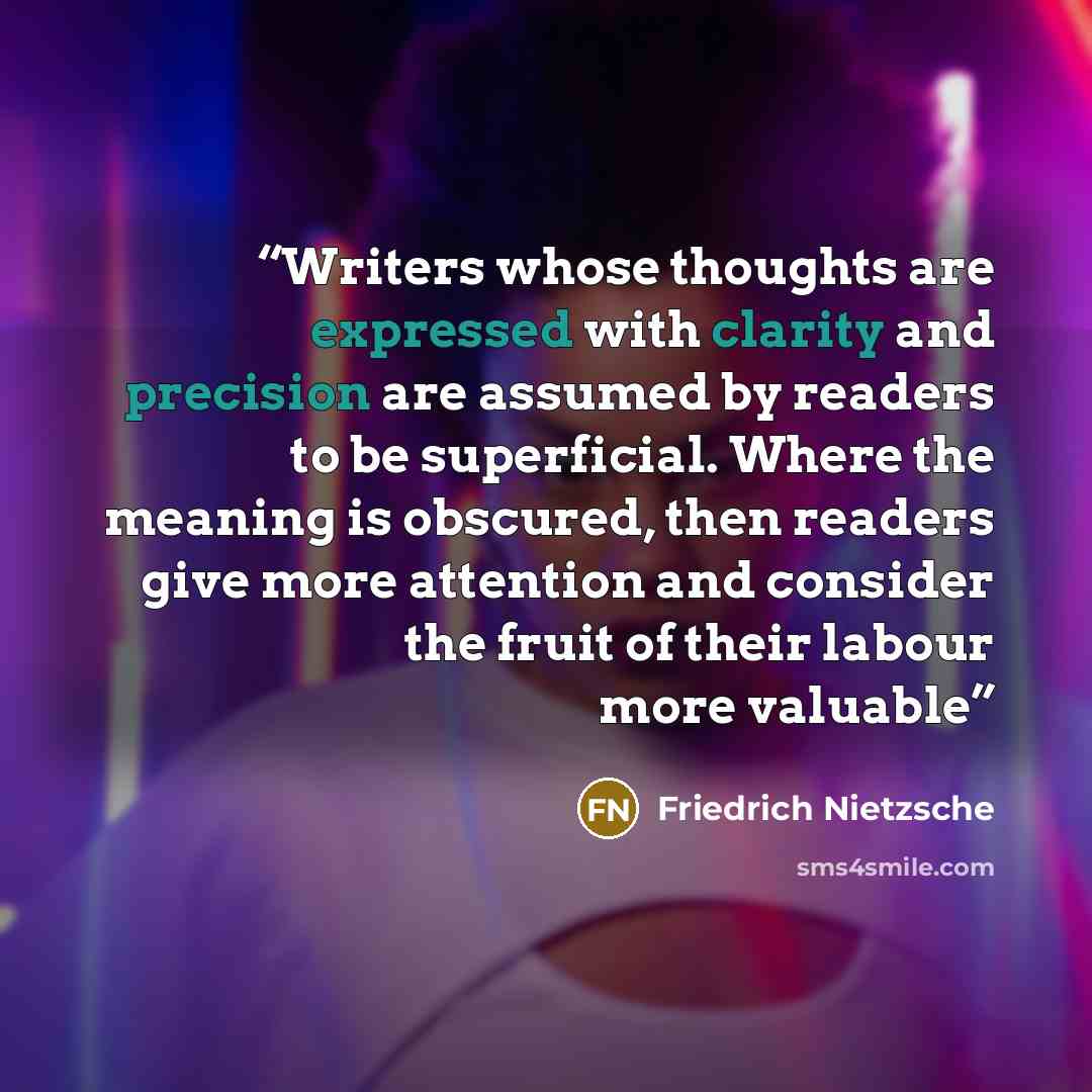 “Writers whose thoughts are expressed with clarity and precision are assumed by readers to be superficial. Where the meaning is obscured, then readers give more attention and consider the fruit of their labour more valuable” quote by Friedrich Nietzsche