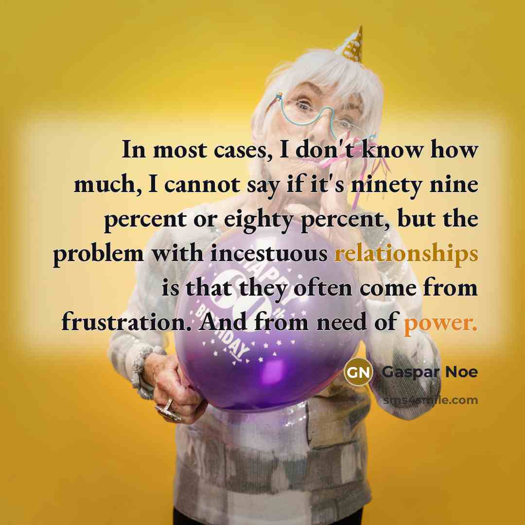 “In most cases, I don't know how much, I cannot say if it's ninety nine percent or eighty percent, but the problem with incestuous relationships is that they often come from frustration. And from need of power.” quote by Gaspar Noe