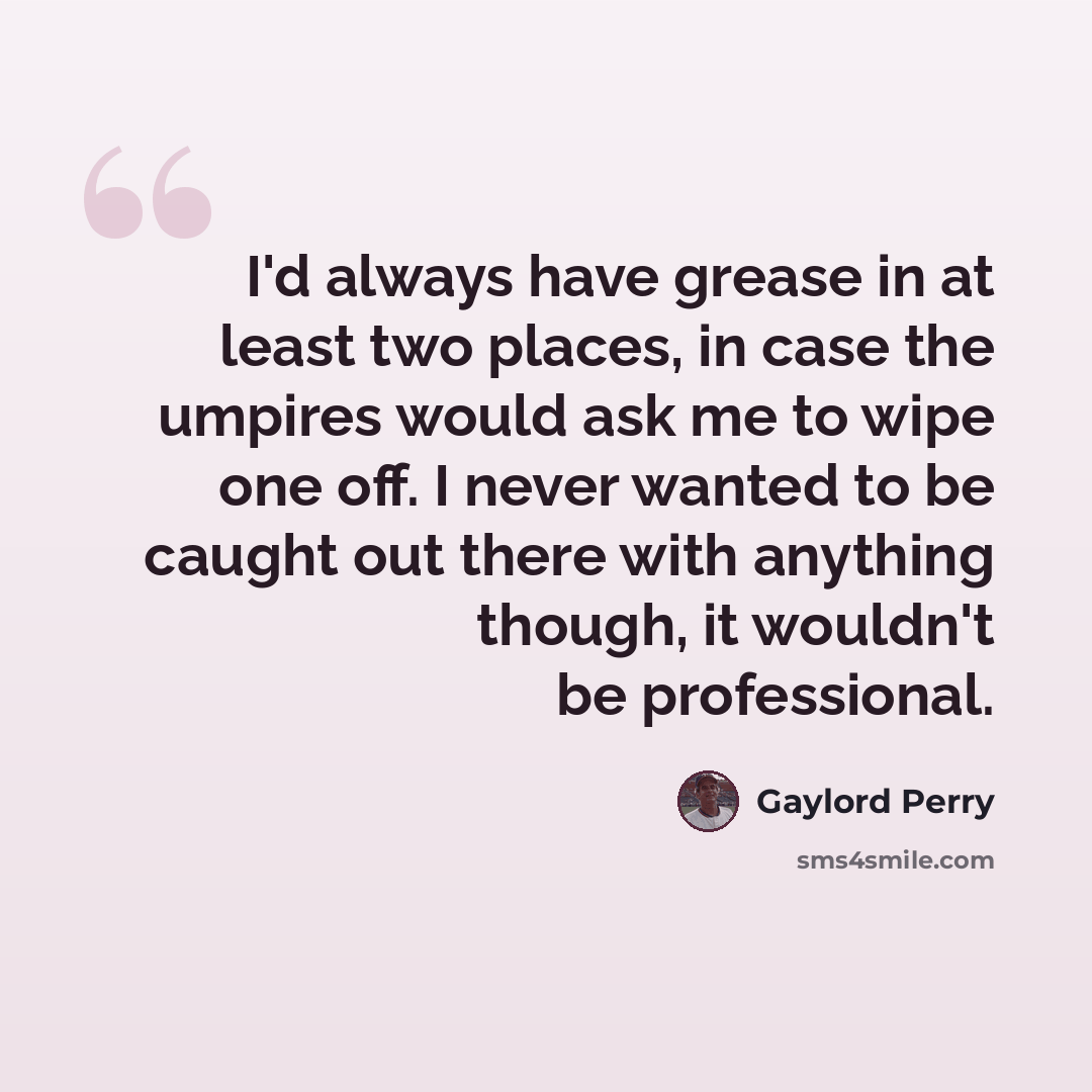 “I'd always have grease in at least two places, in case the umpires would ask me to wipe one off. I never wanted to be caught out there with anything though, it wouldn't be professional.” quote by Gaylord Perry