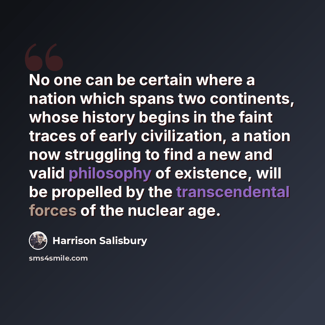 “No one can be certain where a nation which spans two continents, whose history begins in the faint traces of early civilization, a nation now struggling to find a new and valid philosophy of existence, will be propelled by the transcendental forces of the nuclear age.” quote by Harrison Salisbury