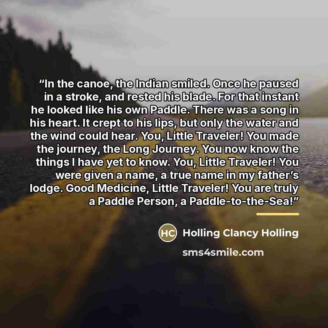 “In the canoe, the Indian smiled. Once he paused in a stroke, and rested his blade. For that instant he looked like his own Paddle. There was a song in his heart. It crept to his lips, but only the water and the wind could hear. You, Little Traveler! You made the journey, the Long Journey. You now…” quote by Holling Clancy Holling