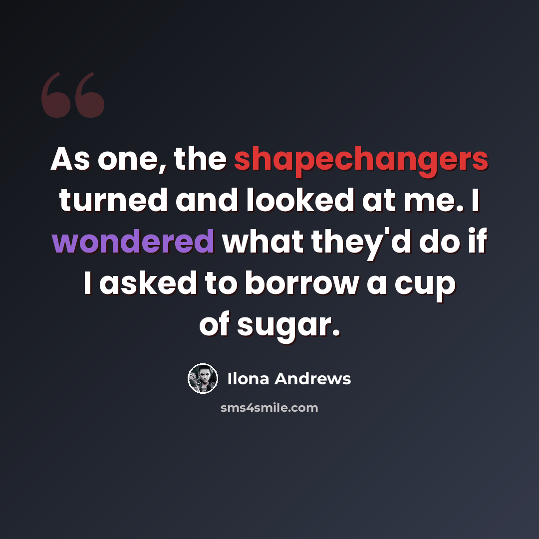 “As one, the shapechangers turned and looked at me. I wondered what they'd do if I asked to borrow a cup of sugar.” quote by Ilona Andrews