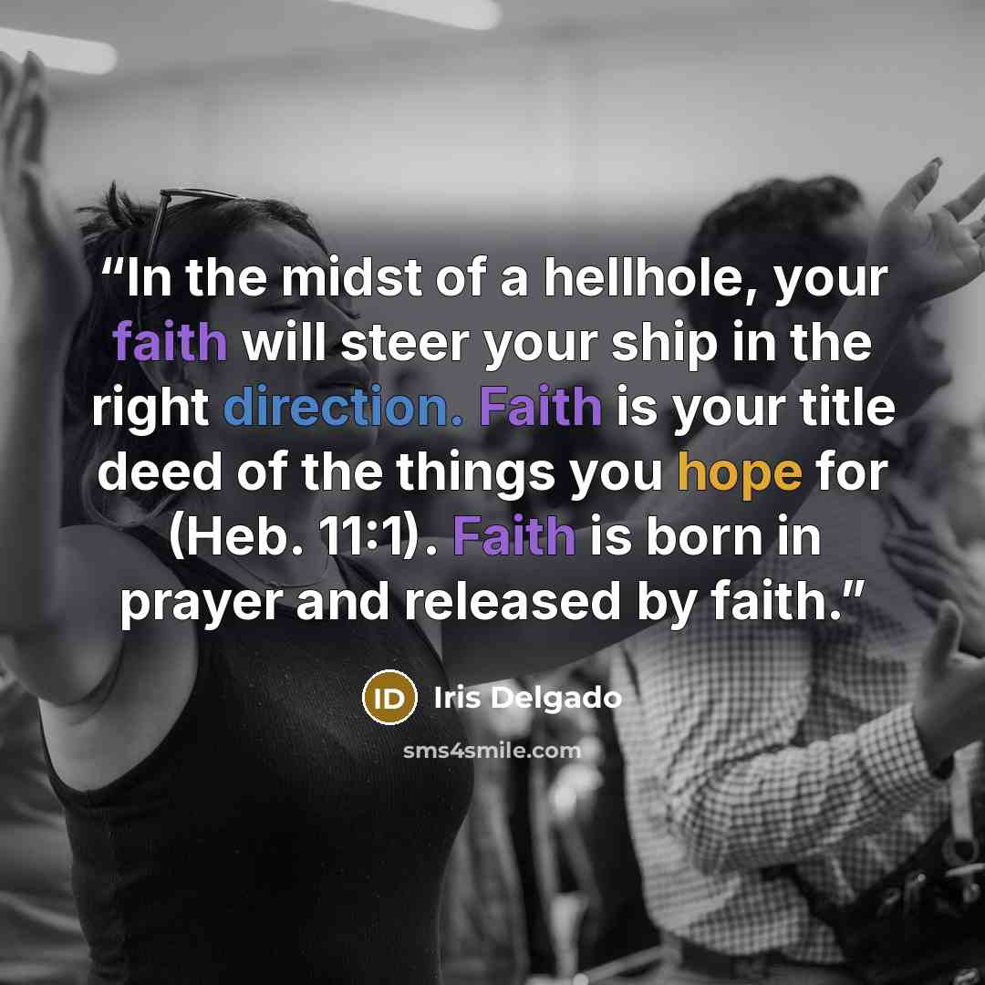 “In the midst of a hellhole, your faith will steer your ship in the right direction. Faith is your title deed of the things you hope for (Heb. 11:1). Faith is born in prayer and released by faith.” quote by Iris Delgado