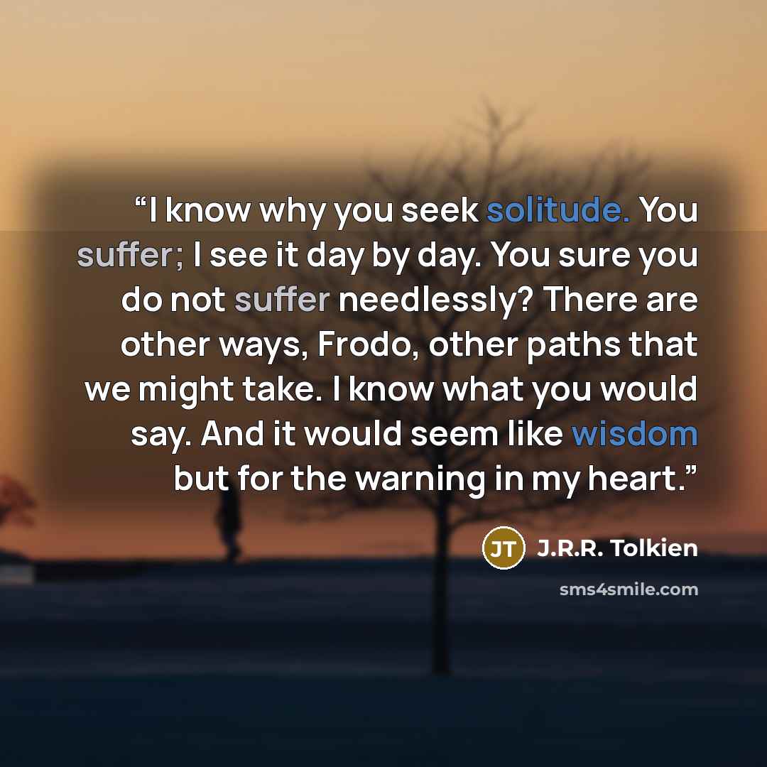 “I know why you seek solitude. You suffer; I see it day by day. You sure you do not suffer needlessly? There are other ways, Frodo, other paths that we might take. I know what you would say. And it would seem like wisdom but for the warning in my heart.” quote by J.R.R. Tolkien