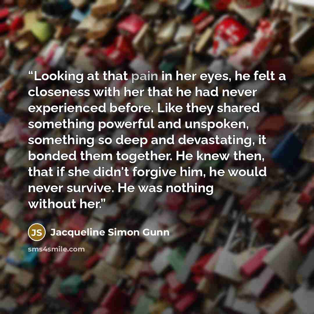 “Looking at that pain in her eyes, he felt a closeness with her that he had never experienced before. Like they shared something powerful and unspoken, something so deep and devastating, it bonded them together. He knew then, that if she didn't forgive him, he would never survive. He was nothing…” quote by Jacqueline Simon Gunn