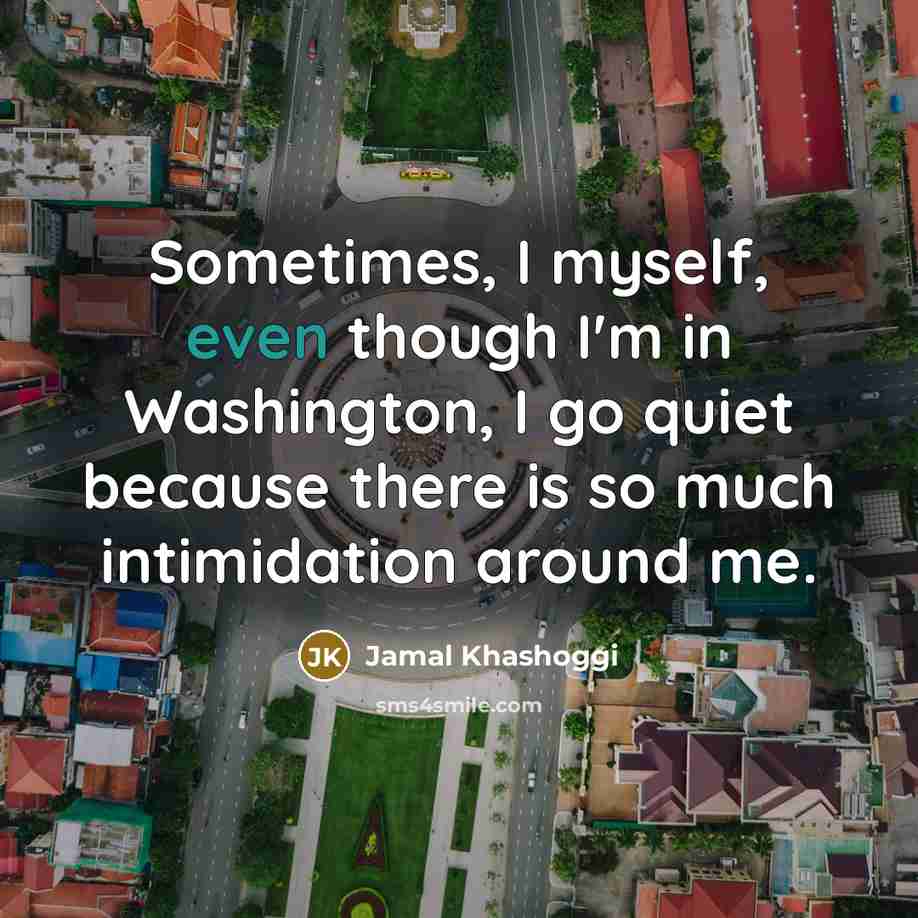 “Sometimes, I myself, even though I'm in Washington, I go quiet because there is so much intimidation around me.” quote by Jamal Khashoggi