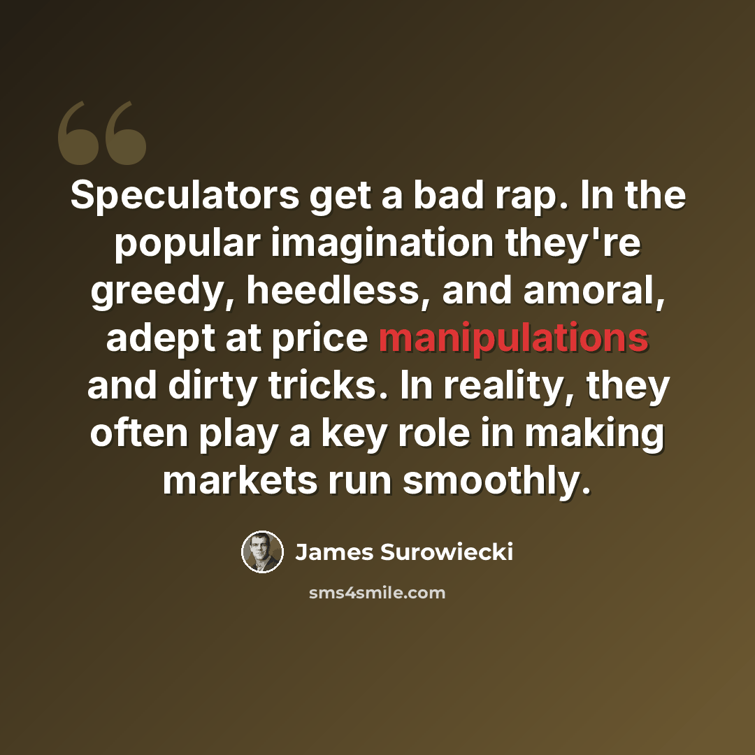 “Speculators get a bad rap. In the popular imagination they're greedy, heedless, and amoral, adept at price manipulations and dirty tricks. In reality, they often play a key role in making markets run smoothly.” quote by James Surowiecki