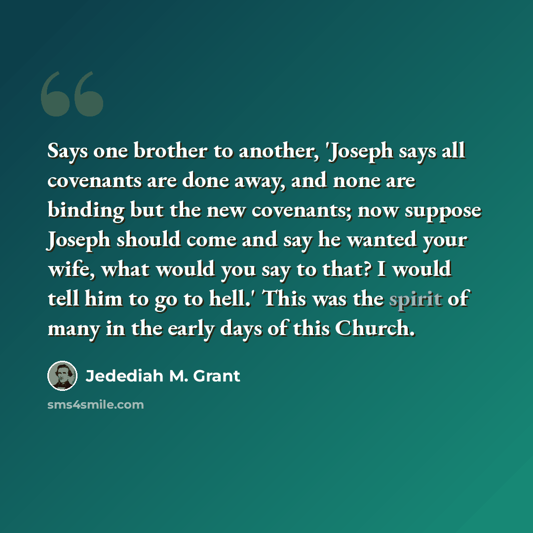 “Says one brother to another, 'Joseph says all covenants are done away, and none are binding but the new covenants; now suppose Joseph should come and say he wanted your wife, what would you say to that? I would tell him to go to hell.' This was the spirit of many in the early days of this Church.” quote by Jedediah M. Grant