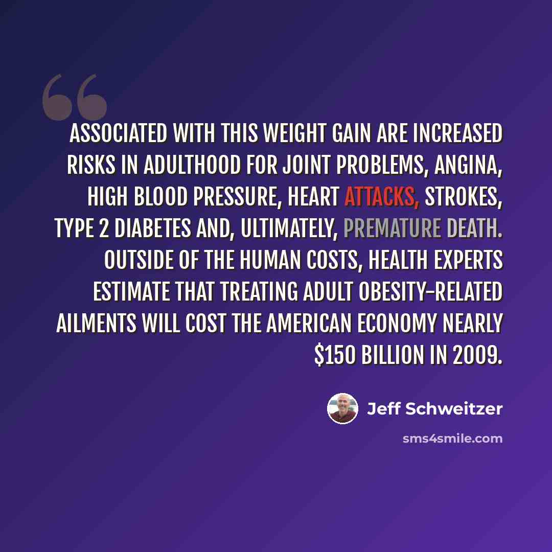 “Associated with this weight gain are increased risks in adulthood for joint problems, angina, high blood pressure, heart attacks, strokes, type 2 diabetes and, ultimately, premature death. Outside of the human costs, health experts estimate that treating adult obesity-related ailments will cost…” quote by Jeff Schweitzer