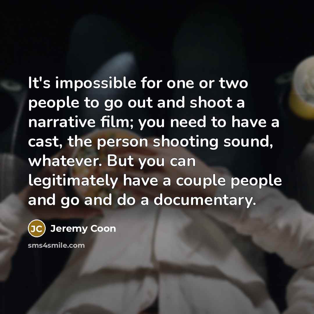 “It's impossible for one or two people to go out and shoot a narrative film; you need to have a cast, the person shooting sound, whatever. But you can legitimately have a couple people and go and do a documentary.” quote by Jeremy Coon
