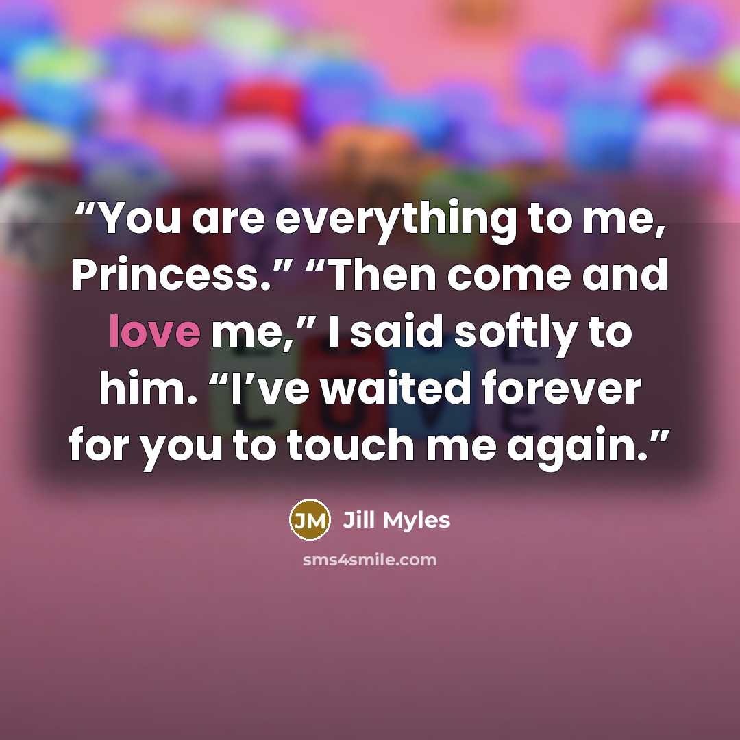 “You are everything to me, Princess.” “Then come and love me,” I said softly to him. “I’ve waited forever for you to touch me again.” quote by Jill Myles