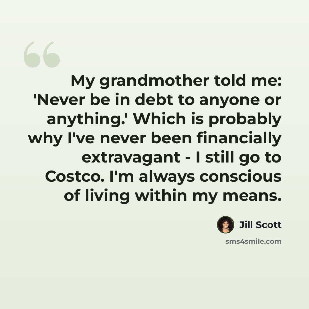 “My grandmother told me: 'Never be in debt to anyone or anything.' Which is probably why I've never been financially extravagant - I still go to Costco. I'm always conscious of living within my means.” quote by Jill Scott