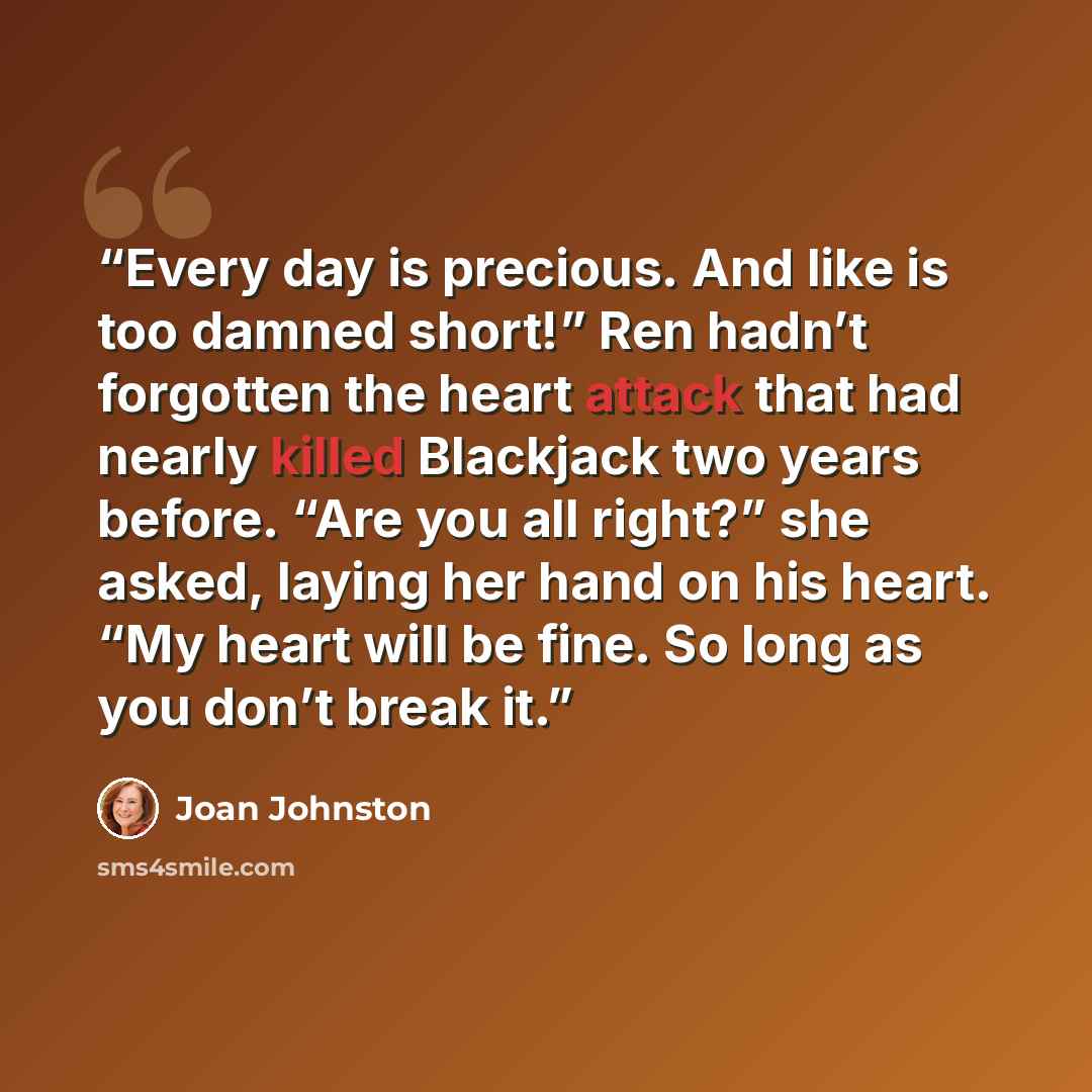 “Every day is precious. And like is too damned short!” Ren hadn’t forgotten the heart attack that had nearly killed Blackjack two years before. “Are you all right?” she asked, laying her hand on his heart. “My heart will be fine. So long as you don’t break it.” quote by Joan Johnston