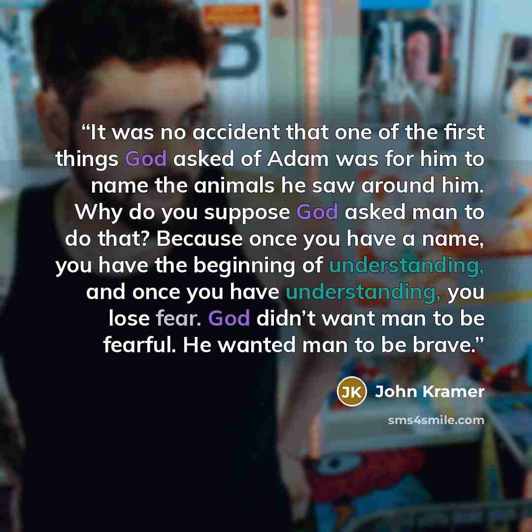 “It was no accident that one of the first things God asked of Adam was for him to name the animals he saw around him. Why do you suppose God asked man to do that? Because once you have a name, you have the beginning of understanding, and once you have understanding, you lose fear. God didn’t want…” quote by John Kramer
