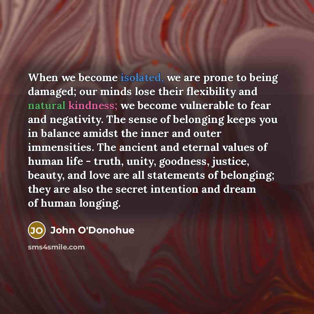 “When we become isolated, we are prone to being damaged; our minds lose their flexibility and natural kindness; we become vulnerable to fear and negativity. The sense of belonging keeps you in balance amidst the inner and outer immensities. The ancient and eternal values of human life - truth…” quote by John O'Donohue