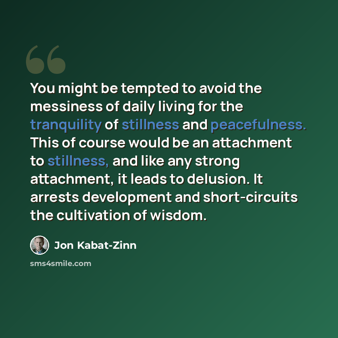 “You might be tempted to avoid the messiness of daily living for the tranquility of stillness and peacefulness. This of course would be an attachment to stillness, and like any strong attachment, it leads to delusion. It arrests development and short-circuits the cultivation of wisdom.” quote by Jon Kabat-Zinn