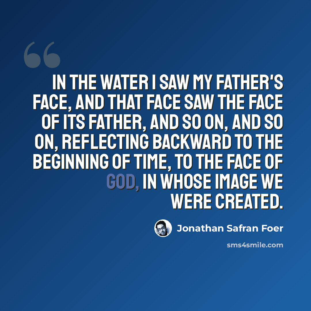 “In the water I saw my father's face, and that face saw the face of its father, and so on, and so on, reflecting backward to the beginning of time, to the face of God, in whose image we were created.” quote by Jonathan Safran Foer