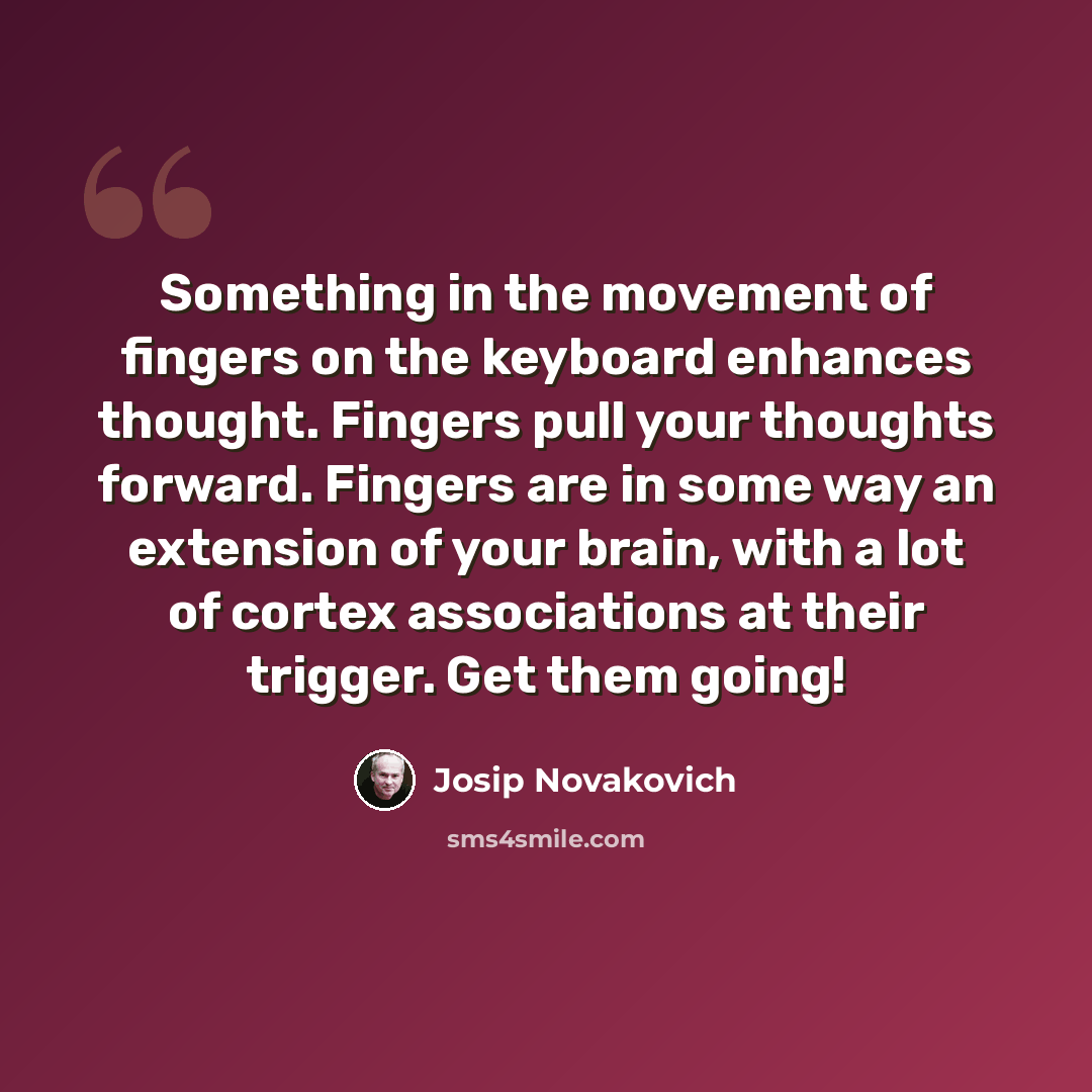 “Something in the movement of fingers on the keyboard enhances thought. Fingers pull your thoughts forward. Fingers are in some way an extension of your brain, with a lot of cortex associations at their trigger. Get them going!” quote by Josip Novakovich