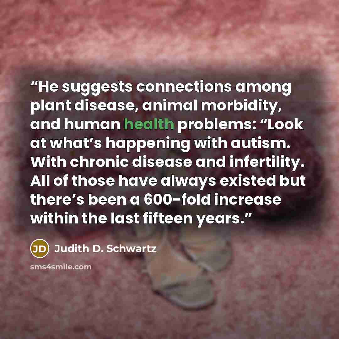 “He suggests connections among plant disease, animal morbidity, and human health problems: “Look at what’s happening with autism. With chronic disease and infertility. All of those have always existed but there’s been a 600-fold increase within the last fifteen years.” quote by Judith D. Schwartz