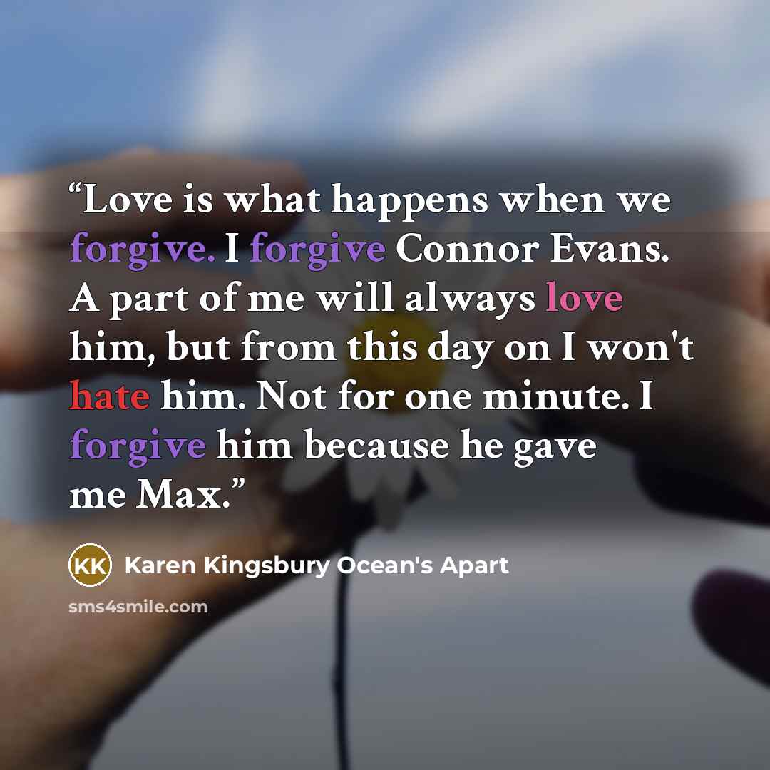 “Love is what happens when we forgive. I forgive Connor Evans. A part of me will always love him, but from this day on I won't hate him. Not for one minute. I forgive him because he gave me Max.” quote by Karen Kingsbury Ocean's Apart