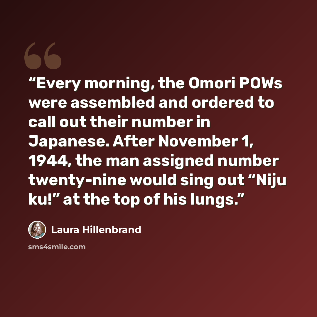 “Every morning, the Omori POWs were assembled and ordered to call out their number in Japanese. After November 1, 1944, the man assigned number twenty-nine would sing out “Niju ku!” at the top of his lungs.” quote by Laura Hillenbrand