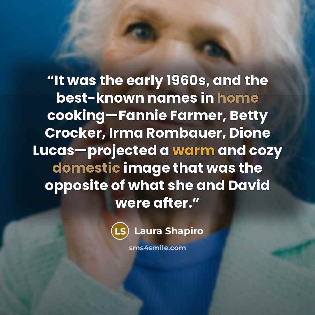“It was the early 1960s, and the best-known names in home cooking—Fannie Farmer, Betty Crocker, Irma Rombauer, Dione Lucas—projected a warm and cozy domestic image that was the opposite of what she and David were after.” quote by Laura Shapiro