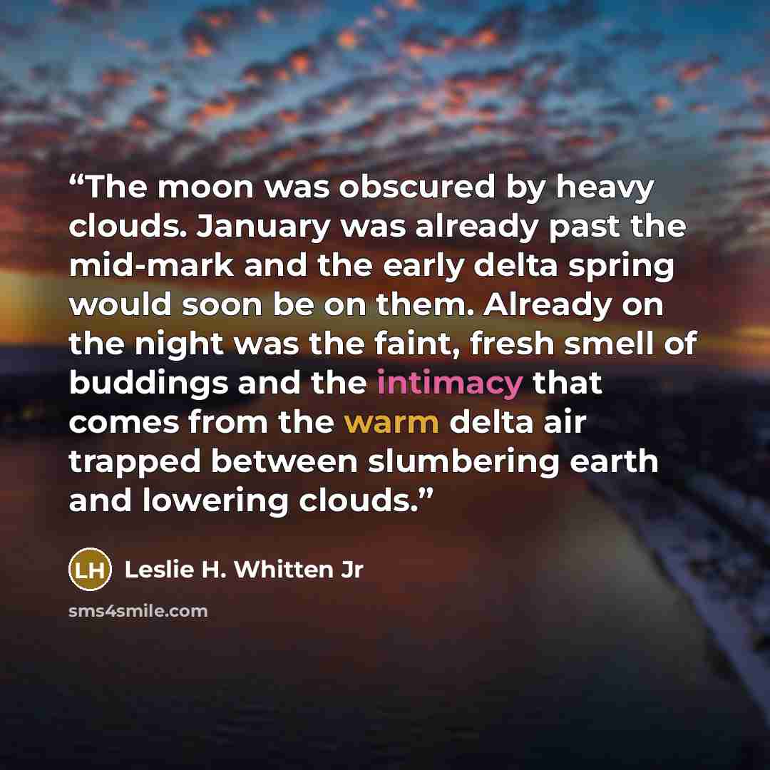 “The moon was obscured by heavy clouds. January was already past the mid-mark and the early delta spring would soon be on them. Already on the night was the faint, fresh smell of buddings and the intimacy that comes from the warm delta air trapped between slumbering earth and lowering clouds.” quote by Leslie H. Whitten Jr