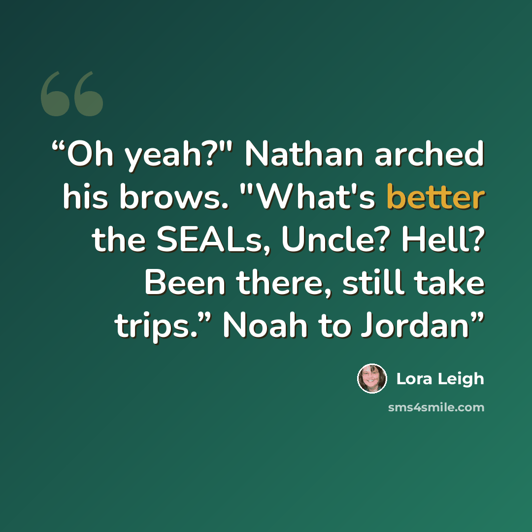 “Oh yeah?" Nathan arched his brows. "What's better the SEALs, Uncle? Hell? Been there, still take trips.” Noah to Jordan” quote by Lora Leigh