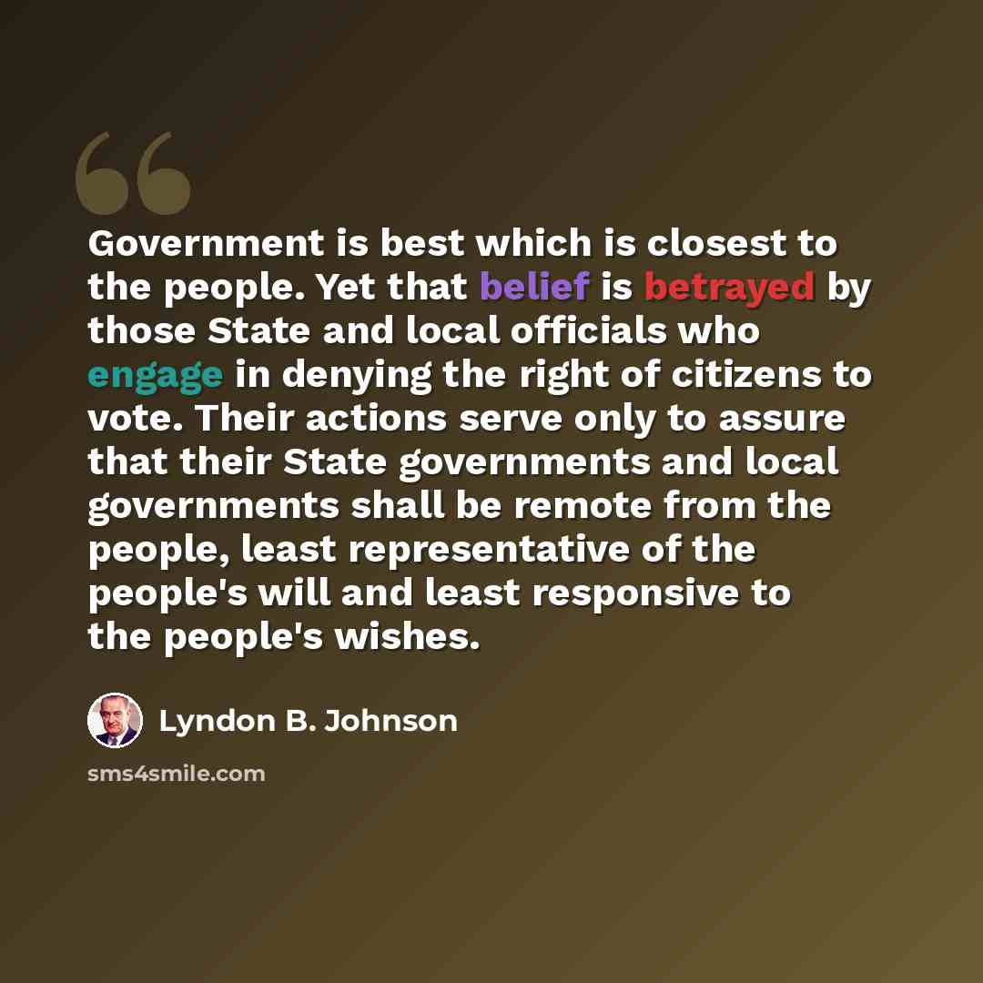 “Government is best which is closest to the people. Yet that belief is betrayed by those State and local officials who engage in denying the right of citizens to vote. Their actions serve only to assure that their State governments and local governments shall be remote from the people, least…” quote by Lyndon B. Johnson