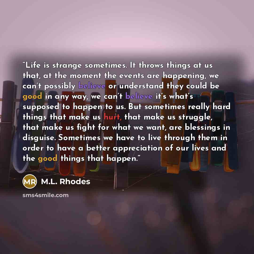 “Life is strange sometimes. It throws things at us that, at the moment the events are happening, we can’t possibly believe or understand they could be good in any way, we can’t believe it’s what’s supposed to happen to us. But sometimes really hard things that make us hurt, that make us struggle…” quote by M.L. Rhodes