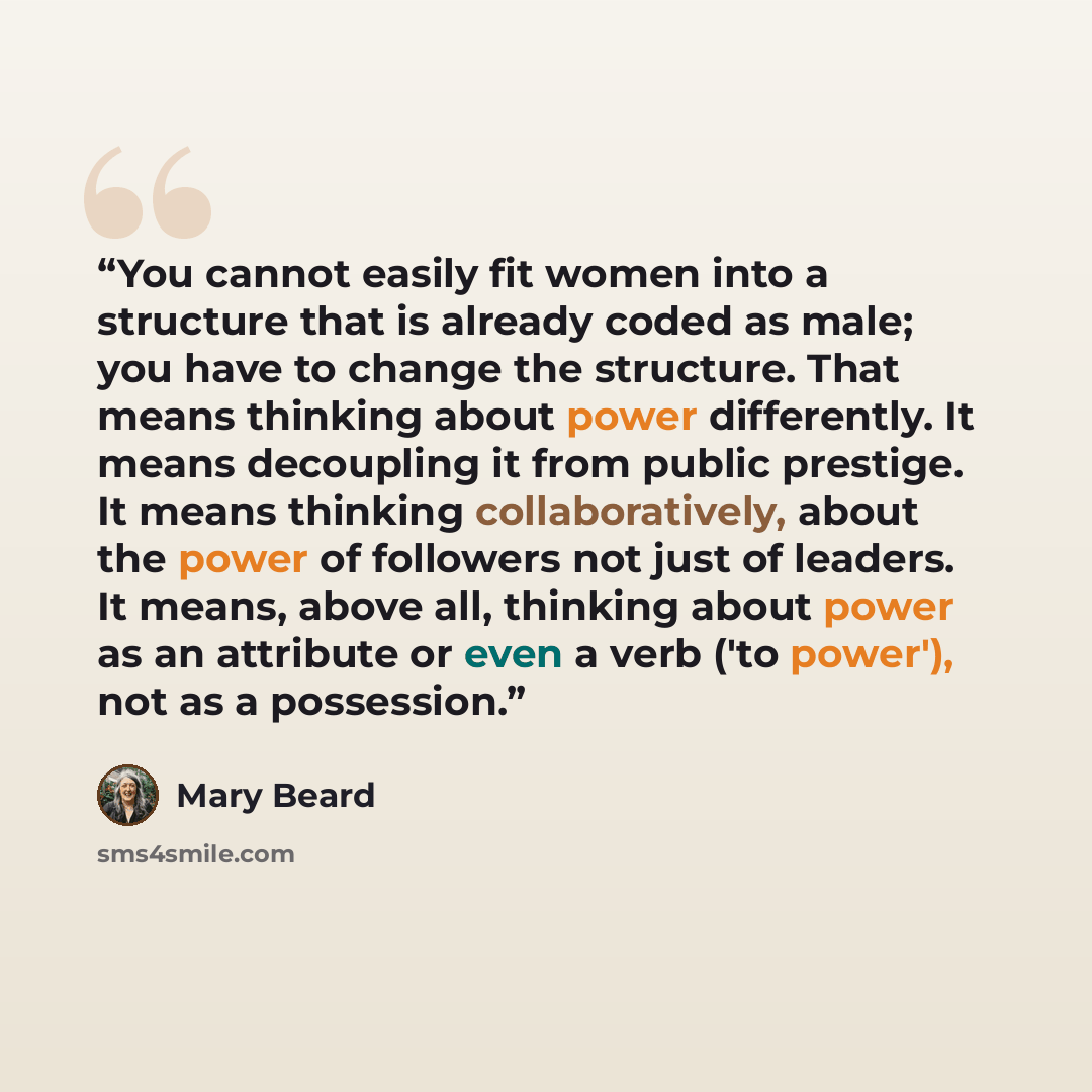 “You cannot easily fit women into a structure that is already coded as male; you have to change the structure. That means thinking about power differently. It means decoupling it from public prestige. It means thinking collaboratively, about the power of followers not just of leaders. It means…” quote by Mary Beard