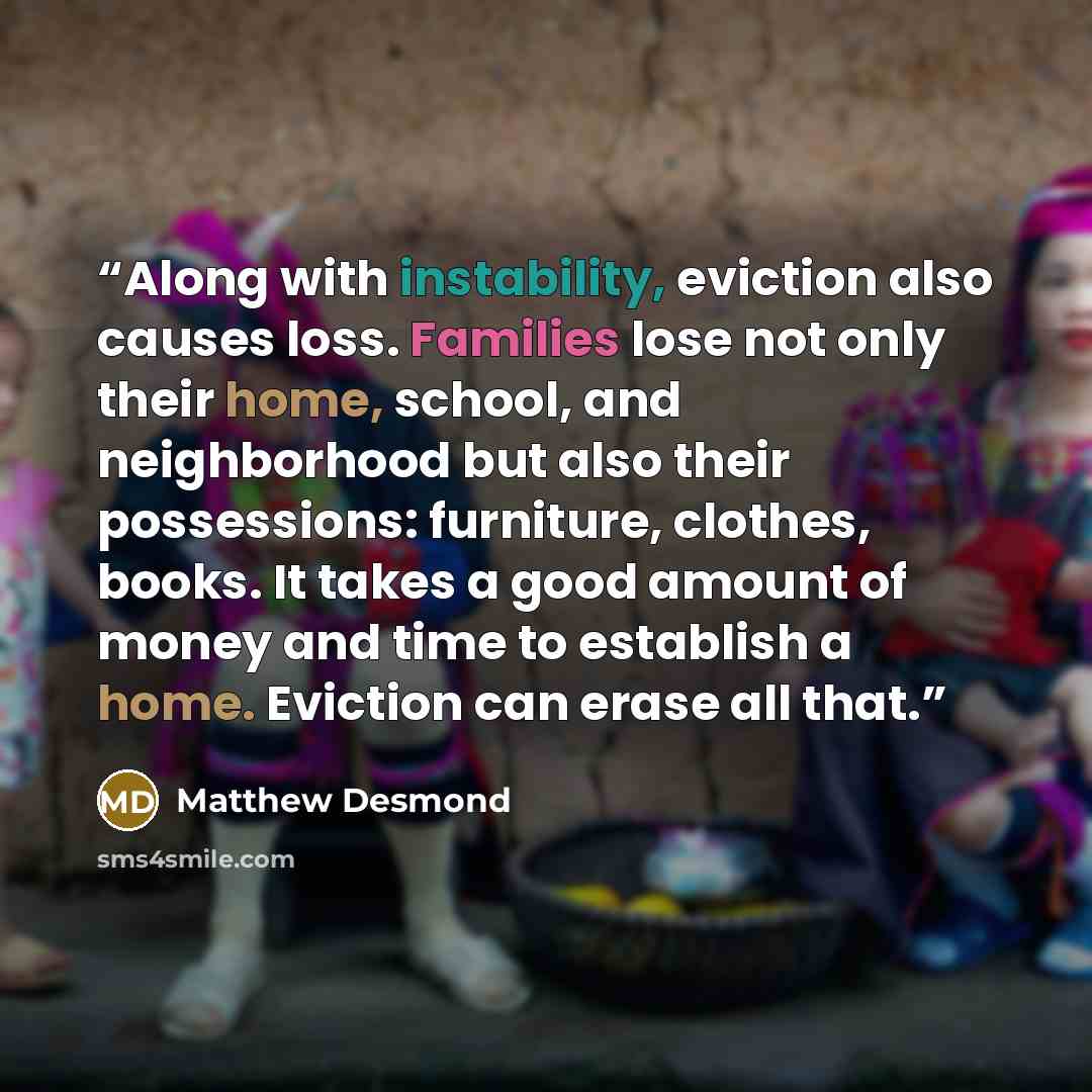 “Along with instability, eviction also causes loss. Families lose not only their home, school, and neighborhood but also their possessions: furniture, clothes, books. It takes a good amount of money and time to establish a home. Eviction can erase all that.” quote by Matthew Desmond