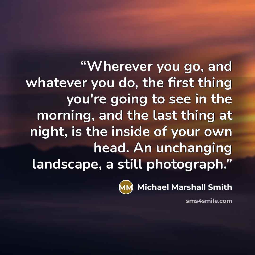 “Wherever you go, and whatever you do, the first thing you're going to see in the morning, and the last thing at night, is the inside of your own head. An unchanging landscape, a still photograph.” quote by Michael Marshall Smith