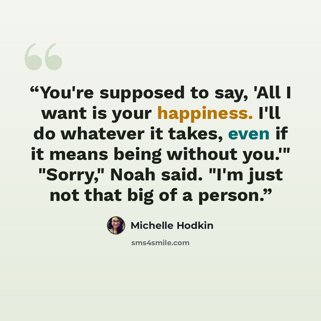 “You're supposed to say, 'All I want is your happiness. I'll do whatever it takes, even if it means being without you.'" "Sorry," Noah said. "I'm just not that big of a person.” quote by Michelle Hodkin