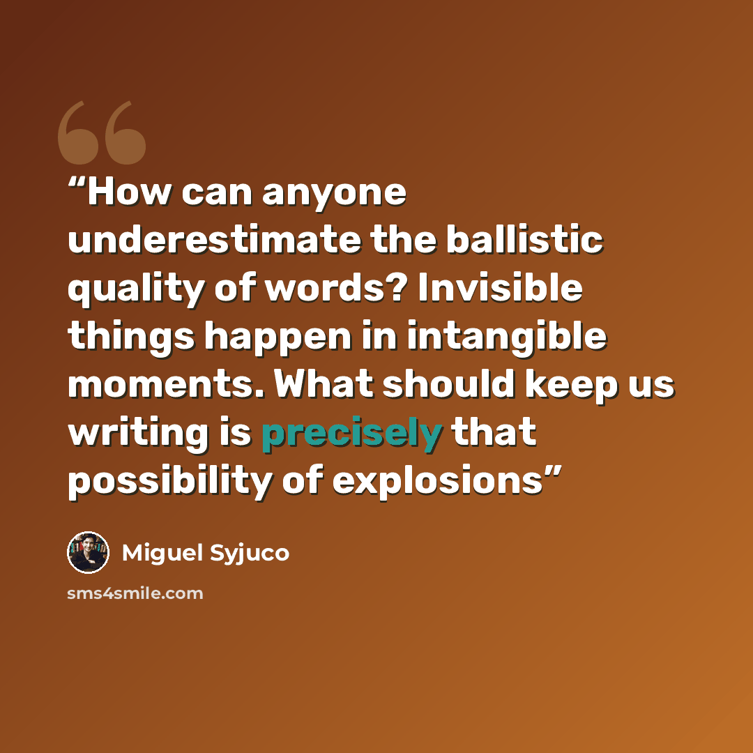 “How can anyone underestimate the ballistic quality of words? Invisible things happen in intangible moments. What should keep us writing is precisely that possibility of explosions” quote by Miguel Syjuco