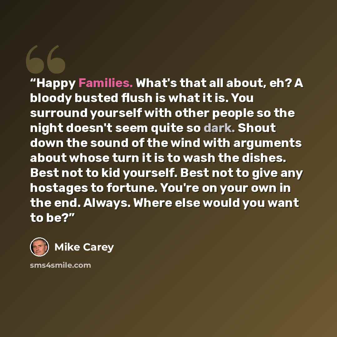 “Happy Families. What's that all about, eh? A bloody busted flush is what it is. You surround yourself with other people so the night doesn't seem quite so dark. Shout down the sound of the wind with arguments about whose turn it is to wash the dishes. Best not to kid yourself. Best not to give any…” quote by Mike Carey